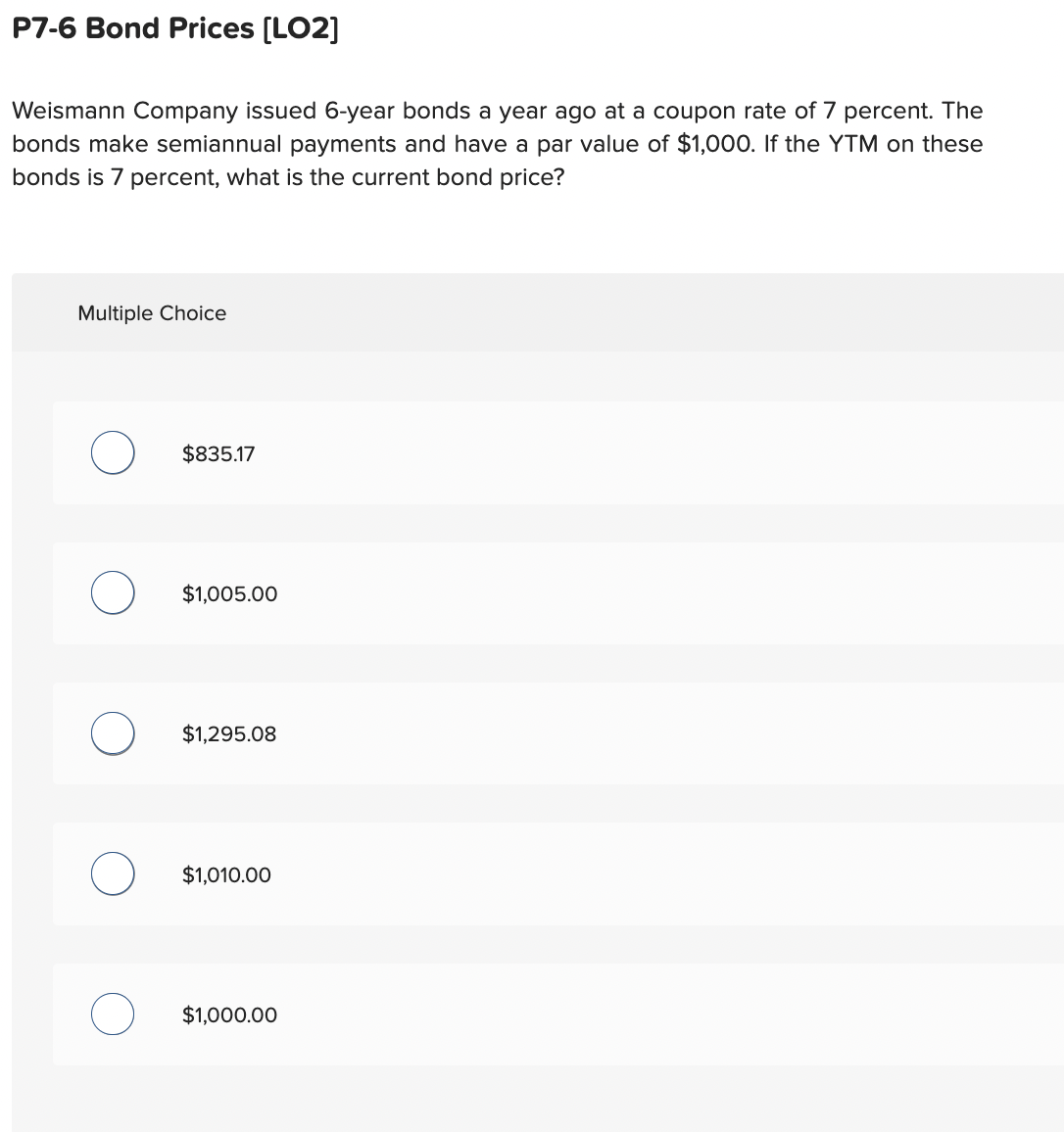 P7-6 Bond Prices [LO2]
Weismann Company issued 6-year bonds a year ago at a coupon rate of 7 percent. The
bonds make semiannual payments and have a par value of $1,000. If the YTM on these
bonds is 7 percent, what is the current bond price?
Multiple Choice
$835.17
$1,005.00
$1,295.08
$1,010.00
$1,000.00