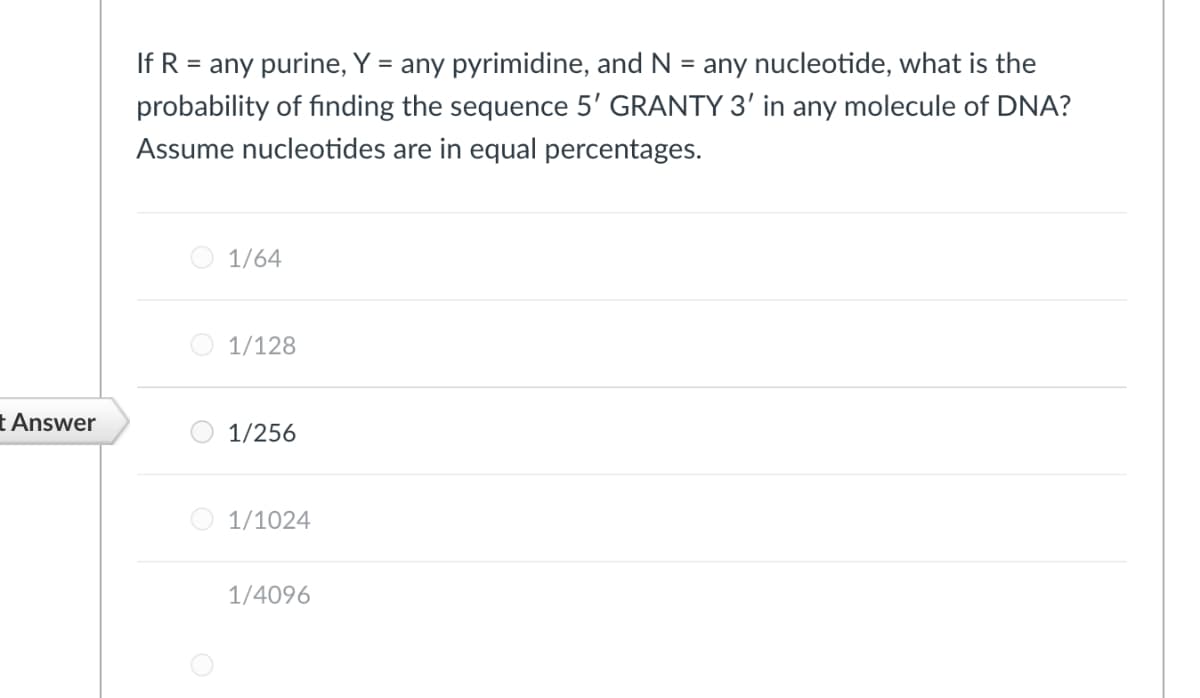 If R = any purine, Y = any pyrimidine, and N = any nucleotide, what is the
probability of finding the sequence 5' GRANTY 3' in any molecule of DNA?
Assume nucleotides are in equal percentages.
1/64
1/128
t Answer
1/256
O 1/1024
1/4096
