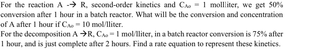 For the reaction A -→ R, second-order kinetics and CAo
1 mollliter, we get 50%
conversion after 1 hour in a batch reactor. What will be the conversion and concentration
of A after 1 hour if CAo = 10 mol/1lliter.
For the decomposition A →R, CAo=1 mol/lliter, in a batch reactor conversion is 75% after
1 hour, and is just complete after 2 hours. Find a rate equation to represent these kinetics.
