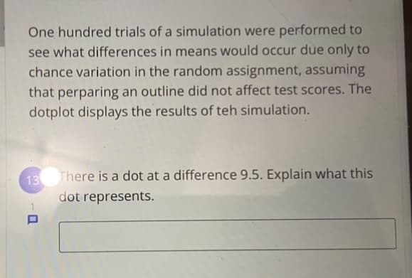 One hundred trials of a simulation were performed to
see what differences in means would occur due only to
chance variation in the random assignment, assuming
that perparing an outline did not affect test scores. The
dotplot displays the results of teh simulation.
13 There is a dot at a difference 9.5. Explain what this
dot represents.
