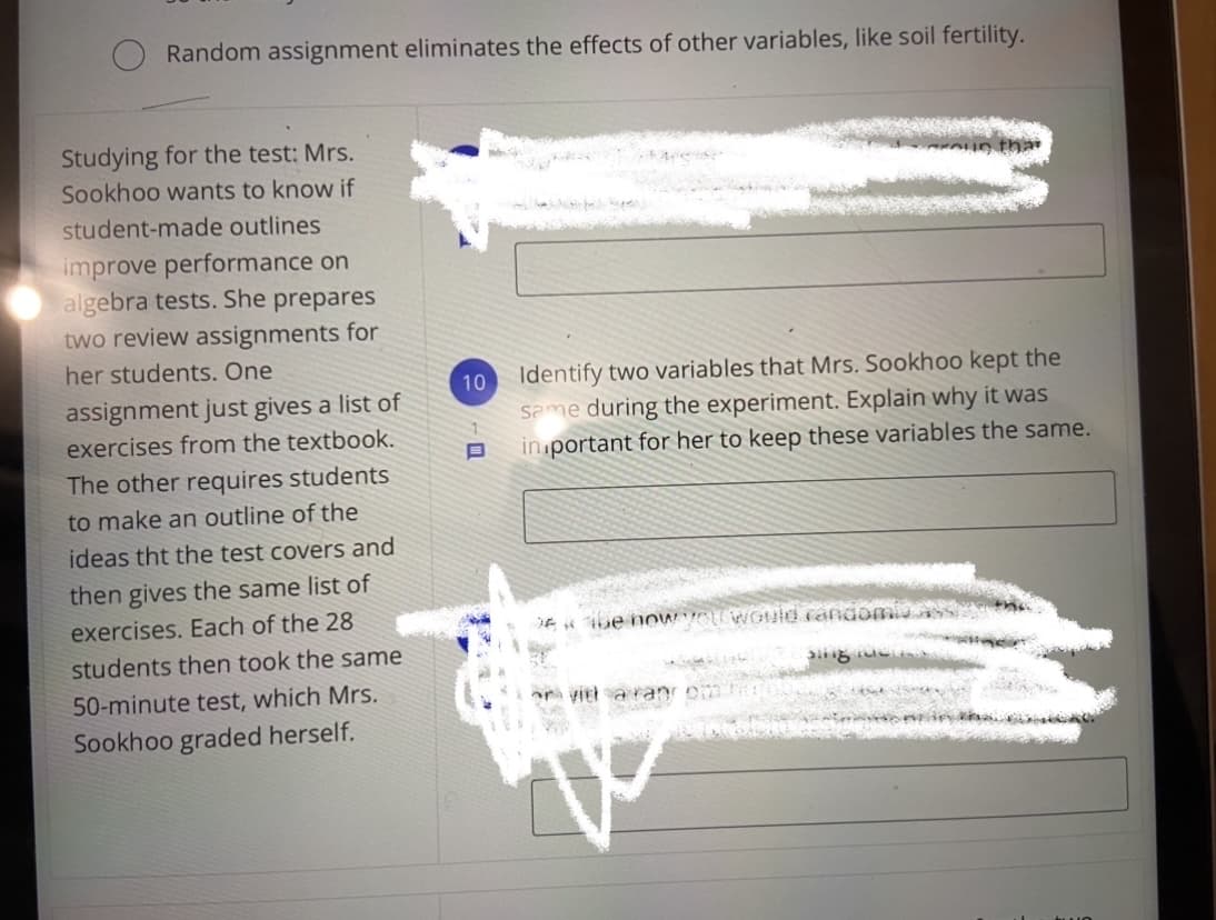 Random assignment eliminates the effects of other variables, like soil fertility.
Studying for the test: Mrs.
Sookhoo wants to know if
student-made outlines
improve performance on
algebra tests. She prepares
two review assignments for
her students. One
Identify two variables that Mrs. Sookhoo kept the
same during the experiment. Explain why it was
in portant for her to keep these variables the same.
10
assignment just gives a list of
exercises from the textbook.
The other requires students
to make an outline of the
ideas tht the test covers and
then gives the same list of
exercises. Each of the 28
students then took the same
DE be noWVOU WOuid randomiO.
50-minute test, which Mrs.
ar viri sa ran
Sookhoo graded herself.
