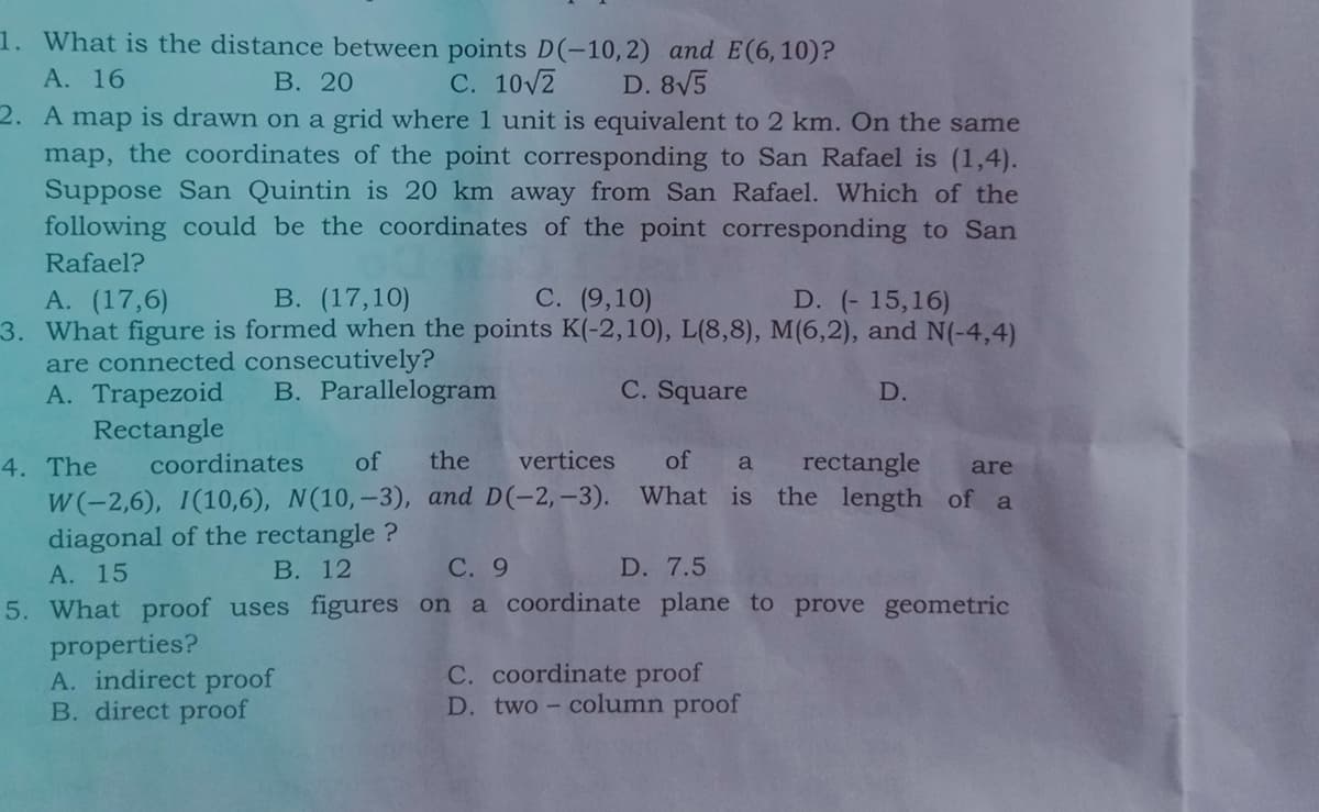 1. What is the distance between points D(-10,2) and E(6,10)?
А. 16
В. 20
С. 102
D. 8V5
2. A map is drawn on a grid where 1 unit is equivalent to 2 km. On the same
map, the coordinates of the point corresponding to San Rafael is (1,4).
Suppose San Quintin is 20 km away from San Rafael. Which of the
following could be the coordinates of the point corresponding to San
Rafael?
В. (17,10)
С. (9,10)
D. (- 15,16)
3. What figure is formed when the points K(-2,10), L(8,8), M(6,2), and N(-4,4)
A. (17,6)
are connected consecutively?
A. Trapezoid
Rectangle
coordinates
B. Parallelogram
C. Square
D.
of
the
vertices
of
rectangle
4. The
a
are
W(-2,6), 1(10,6), N(10,–3), and D(-2,-3). What is the length of a
diagonal of the rectangle ?
A. 15
В. 12
С. 9
D. 7.5
5. What proof uses figures on a coordinate plane to prove geometric
properties?
A. indirect proof
B. direct proof
C. coordinate proof
D. two- column proof
