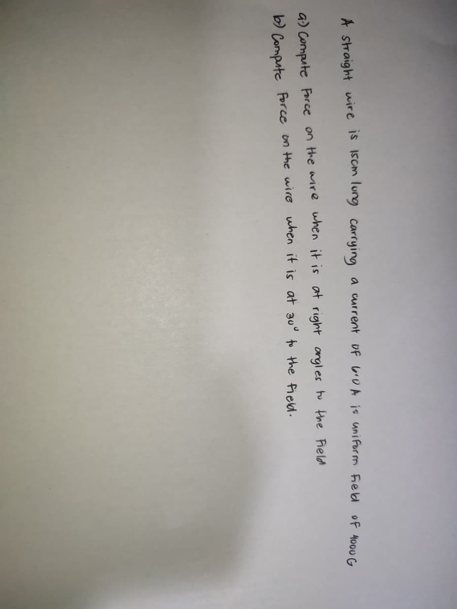 A straight wire is 15cm lung carrying a current of 6.0 A is uniform Field of 4000 G
a) Compute Force on the wire when it is at right angles to the Field
b) Compute force on the wire when it is at 30° to the field.