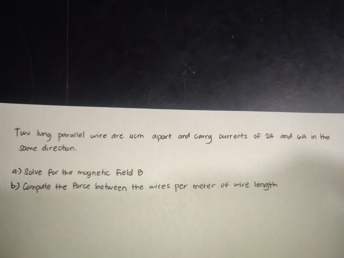Two lung parallel wire are 4cm apart and carry currents of 24 and GA in the
Same direction.
a) Solve for the magnetic field B
b) Compute the Porce between the wires per meter of wire length