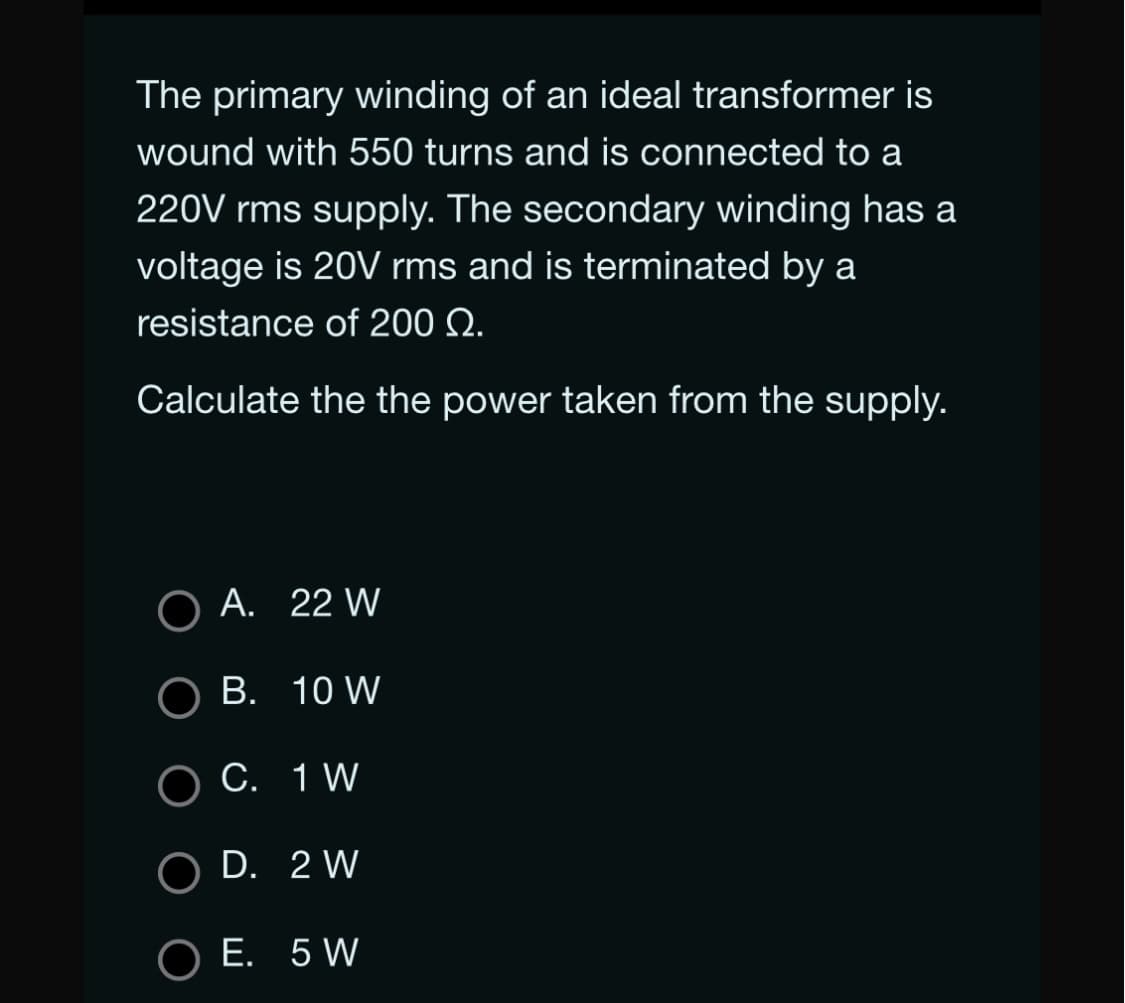 The primary winding of an ideal transformer is
wound with 550 turns and is connected to a
220V rms supply. The secondary winding has a
voltage is 20V rms and is terminated by a
resistance of 200 Q.
Calculate the the power taken from the supply.
A. 22 W
B. 10 W
C.
1 W
O D. 2 W
O E. 5 W