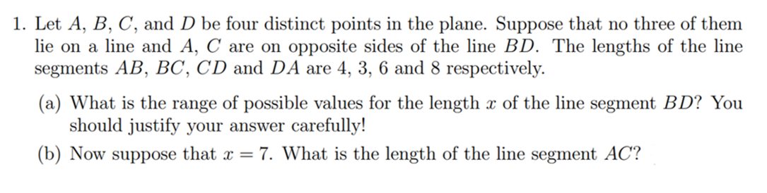 1. Let A, B, C, and D be four distinct points in the plane. Suppose that no three of them
lie on a line and A, C are on opposite sides of the line BD. The lengths of the line
segments AB, BC, CD and DA are 4, 3, 6 and 8 respectively.
(a) What is the range of possible values for the length x of the line segment BD? You
should justify your answer carefully!
(b) Now suppose that x = 7. What is the length of the line segment AC?