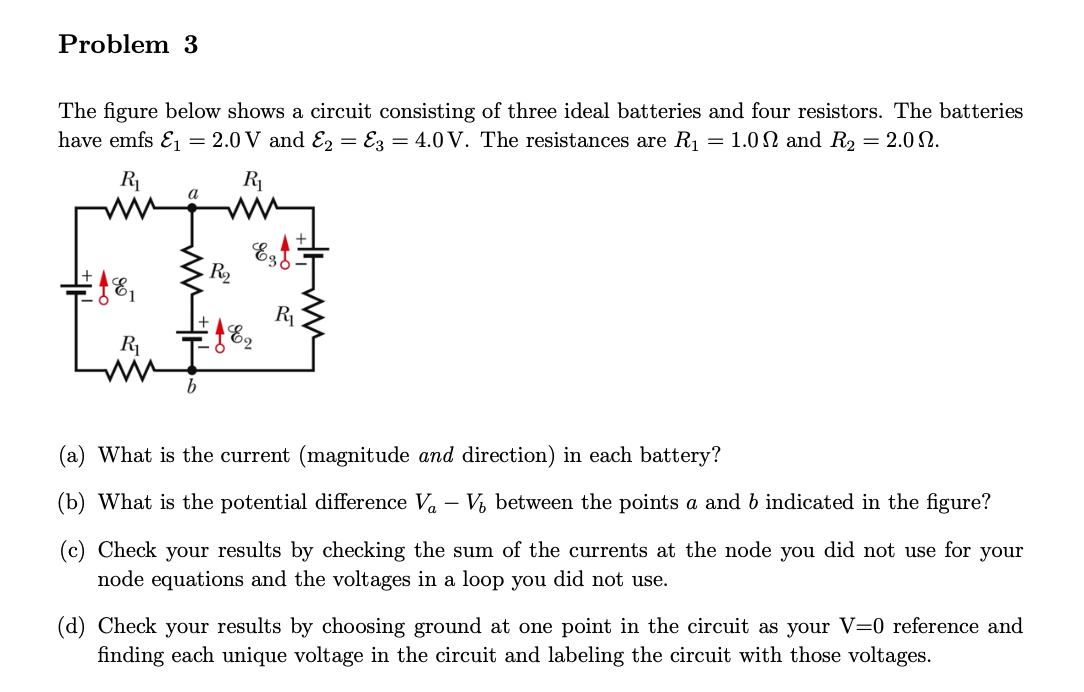 Problem 3
The figure below shows a circuit consisting of three ideal batteries and four resistors. The batteries
have emfs E₁ = 2.0 V and E2 E3 = 4.0 V. The resistances are R₁ = 1.0 and R₂ = 2.09.
R₁
81
R₁
ww
a
b
R₁
WWW
R₂
Esf
R₁
(a) What is the current (magnitude and direction) in each battery?
(b) What is the potential difference V₁ V₂ between the points a and b indicated in the figure?
(c) Check your results by checking the sum of the currents at the node you did not use for your
node equations and the voltages in a loop you did not use.
(d) Check your results by choosing ground at one point in the circuit as your V=0 reference and
finding each unique voltage in the circuit and labeling the circuit with those voltages.