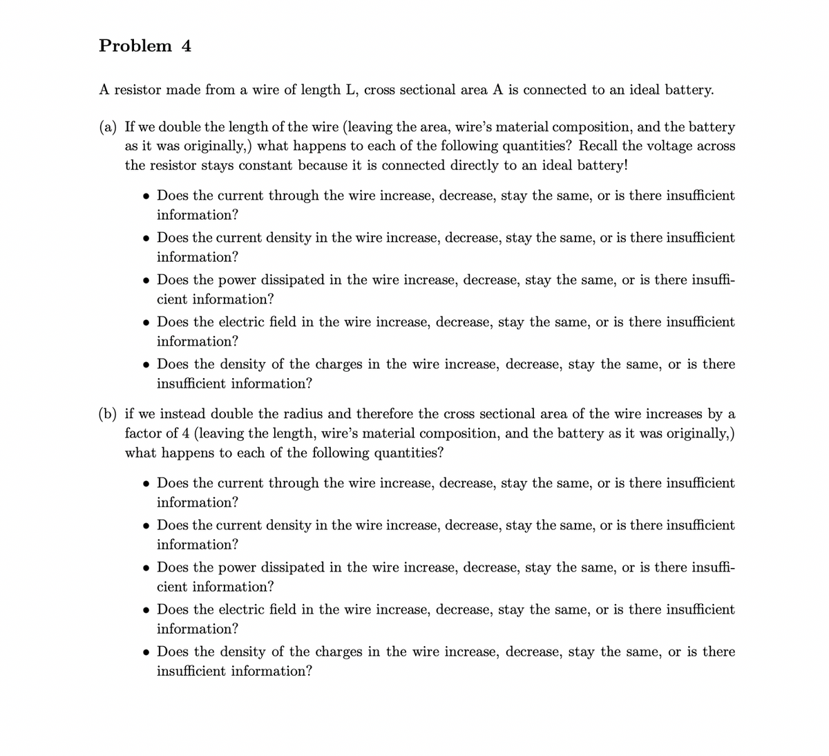 Problem 4
A resistor made from a wire of length L, cross sectional area A is connected to an ideal battery.
(a) If we double the length of the wire (leaving the area, wire's material composition, and the battery
as it was originally,) what happens to each of the following quantities? Recall the voltage across
the resistor stays constant because it is connected directly to an ideal battery!
• Does the current through the wire increase, decrease, stay the same, or is there insufficient
information?
• Does the current density in the wire increase, decrease, stay the same, or is there insufficient
information?
• Does the power dissipated in the wire increase, decrease, stay the same, or is there insuffi-
cient information?
• Does the electric field in the wire increase, decrease, stay the same, or is there insufficient
information?
• Does the density of the charges in the wire increase, decrease, stay the same, or is there
insufficient information?
(b) if we instead double the radius and therefore the cross sectional area of the wire increases by a
factor of 4 (leaving the length, wire's material composition, and the battery as it was originally,)
what happens to each of the following quantities?
• Does the current through the wire increase, decrease, stay the same, or is there insufficient
information?
• Does the current density in the wire increase, decrease, stay the same, or is there insufficient
information?
• Does the power dissipated in the wire increase, decrease, stay the same, or is there insuffi-
cient information?
• Does the electric field in the wire increase, decrease, stay the same, or is there insufficient
information?
• Does the density of the charges in the wire increase, decrease, stay the same, or is there
insufficient information?