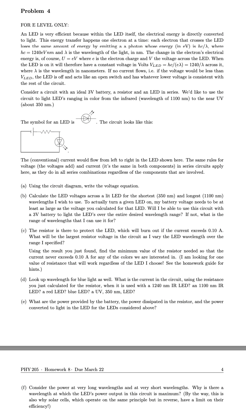 Problem 4
FOR E LEVEL ONLY:
An LED is very efficient because within the LED itself, the electrical energy is directly converted
to light. This energy transfer happens one electron at a time: each electron that crosses the LED
loses the same amount of energy by emitting a a photon whose energy (in eV) is hc/), where
hc = 1240eVnm and A is the wavelength of the light, in nm. The change in the electron's electrical
energy is, of course, U = eV where e is the electron charge and V the voltage across the LED. When
the LED is on it will therefore have a constant voltage in Volts VLED = hc/(ex) = 1240/A across it,
where A is the wavelength in nanometers. If no current flows, i.e. if the voltage would be less than
VLED, the LED is off and acts like an open switch and has whatever lower voltage is consistent with
the rest of the circuit.
Consider a circuit with an ideal 3V battery, a resistor and an LED in series. We'd like to use the
circuit to light LED's ranging in color from the infrared (wavelength of 1100 nm) to the near UV
(about 350 nm.)
The symbol for an LED is
The circuit looks like this:
The (conventional) current would flow from left to right in the LED shown here. The same rules for
voltage (the voltages add) and current (it's the same in both components) in series circuits apply
here, as they do in all series combinations regardless of the components that are involved.
(a) Using the circuit diagram, write the voltage equation.
(b) Calculate the LED voltages across a lit LED for the shortest (350 nm) and longest (1100 nm)
wavelengths I wish to use. To actually turn a given LED on, my battery voltage needs to be at
least as large as the voltage you calculated for that LED. Will I be able to use this circuit with
a 3V battery to light the LED's over the entire desired wavelength range? If not, what is the
range of wavelengths that I can use it for?
(c) The resistor is there to protect the LED, which will burn out if the current exceeds 0.10 A.
What will be the largest resistor voltage in the circuit as I vary the LED wavelength over the
range I specified?
Using the result you just found, find the minimum value of the resistor needed so that the
current never exceeds 0.10 A for any of the colors we are interested in. (I am looking for one
value of resistance that will work regardless of the LED I choose! See the homework guide for
hints.)
(d) Look up wavelength for blue light as well. What is the current in the circuit, using the resistance
you just calculated for the resistor, when it is used with a 1240 nm IR LED? an 1100 nm IR
LED? a red LED? blue LED? a UV, 350 nm, LED?
(e) What are the power provided by the battery, the power dissipated in the resistor, and the power
converted to light in the LED for the LEDs considered above?
PHY 205 Homework 8. Due March 22
(f) Consider the power at very long wavelengths and at very short wavelengths. Why is there a
wavelength at which the LED's power output in this circuit is maximum? (By the way, this is
also why solar cells, which operate on the same principle but in reverse, have a limit on their
efficiency!)