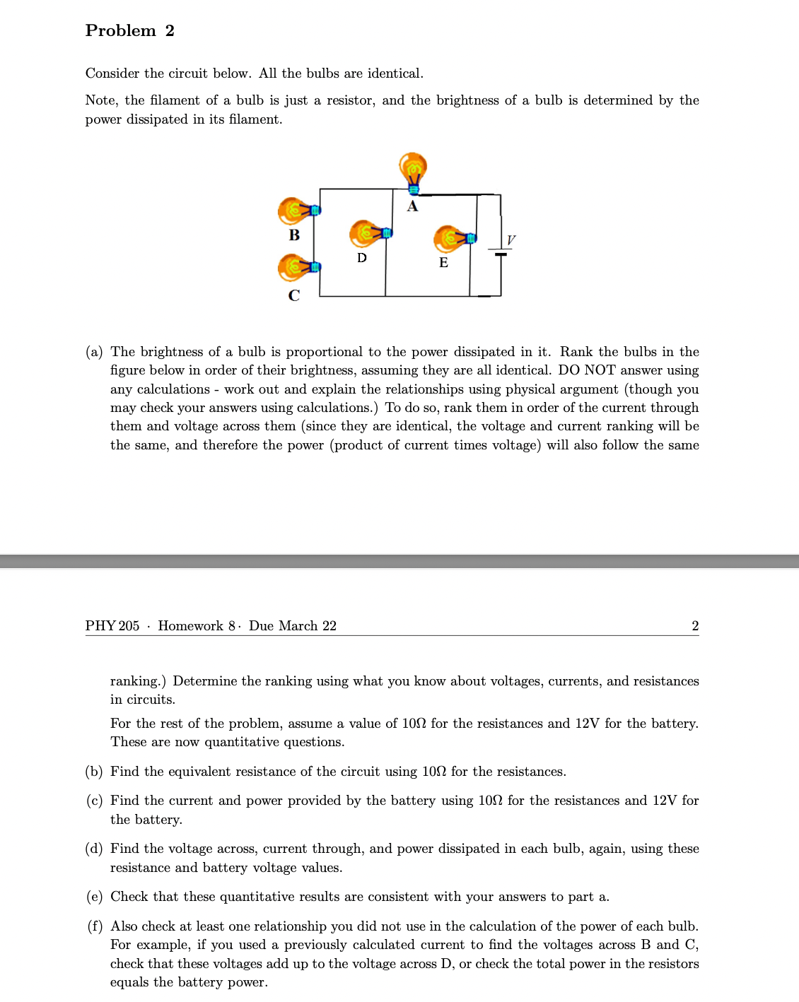 Problem 2
Consider the circuit below. All the bulbs are identical.
Note, the filament of a bulb is just a resistor, and the brightness of a bulb is determined by the
power dissipated in its filament.
B
C
D
PHY 205 Homework 8. Due March 22
A
E
(a) The brightness of a bulb is proportional to the power dissipated in it. Rank the bulbs in the
figure below in order of their brightness, assuming they are all identical. DO NOT answer using
any calculations - work out and explain the relationships using physical argument (though you
may check your answers using calculations.) To do so, rank them in order of the current through
them and voltage across them (since they are identical, the voltage and current ranking will be
the same, and therefore the power (product of current times voltage) will also follow the same
2
ranking.) Determine the ranking using what you know about voltages, currents, and resistances
in circuits.
For the rest of the problem, assume a value of 100 for the resistances and 12V for the battery.
These are now quantitative questions.
(b) Find the equivalent resistance of the circuit using 100 for the resistances.
(c) Find the current and power provided by the battery using 10 for the resistances and 12V for
the battery.
(d) Find the voltage across, current through, and power dissipated in each bulb, again, using these
resistance and battery voltage values.
(e) Check that these quantitative results are consistent with your answers to part a.
(f) Also check at least one relationship you did not use in the calculation of the power of each bulb.
For example, if you used a previously calculated current to find the voltages across B and C,
check that these voltages add up to the voltage across D, or check the total power in the resistors
equals the battery power.