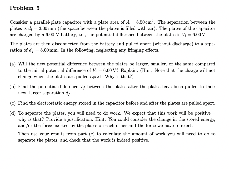 Problem 5
Consider a parallel-plate capacitor with a plate area of A = 8.50 cm2. The separation between the
plates is d = 3.00 mm (the space between the plates is filled with air). The plates of the capacitor
are charged by a 6.00 V battery, i.e., the potential difference between the plates is V₂ = 6.00 V.
The plates are then disconnected from the battery and pulled apart (without discharge) to a sepa-
ration of df = 8.00 mm. In the following, neglecting any fringing effects.
(a) Will the new potential difference between the plates be larger, smaller, or the same compared
to the initial potential difference of Vi = 6.00 V? Explain. (Hint: Note that the charge will not
change when the plates are pulled apart. Why is that?)
(b) Find the potential difference Vf between the plates after the plates have been pulled to their
new, larger separation df.
(c) Find the electrostatic energy stored in the capacitor before and after the plates are pulled apart.
(d) To separate the plates, you will need to do work. We expect that this work will be positive-
why is that? Provide a justification. Hint: You could consider the change in the stored energy,
and/or the force exerted by the plates on each other and the force we have to exert.
Then use your results from part (c) to calculate the amount of work you will need to do to
separate the plates, and check that the work is indeed positive.