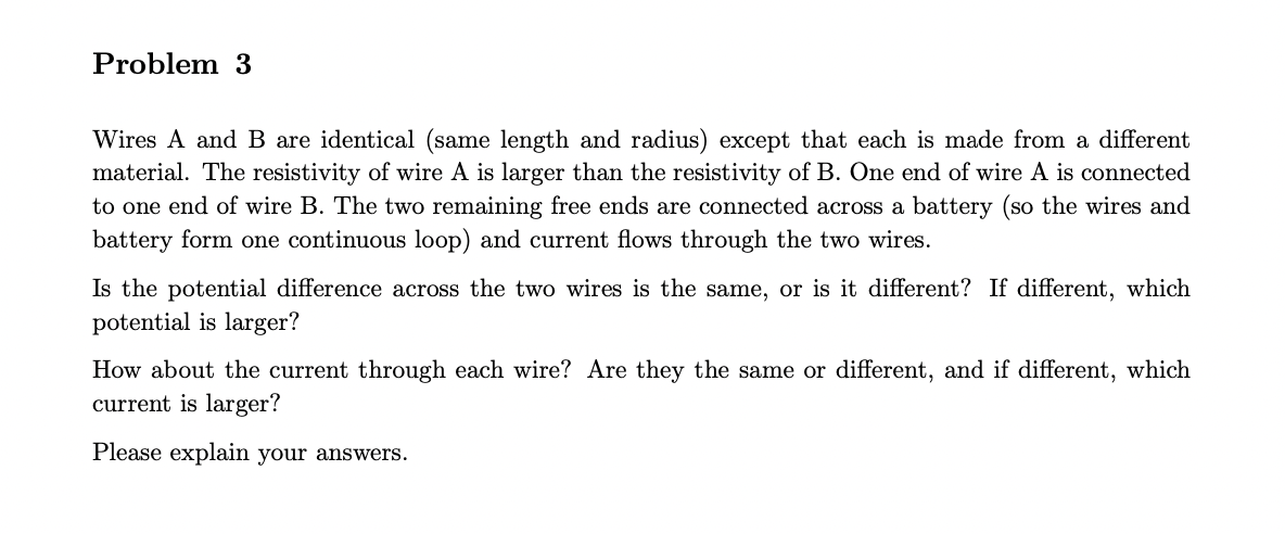 Problem 3
Wires A and B are identical (same length and radius) except that each is made from a different
material. The resistivity of wire A is larger than the resistivity of B. One end of wire A is connected
to one end of wire B. The two remaining free ends are connected across a battery (so the wires and
battery form one continuous loop) and current flows through the two wires.
Is the potential difference across the two wires is the same, or is it different? If different, which
potential is larger?
How about the current through each wire? Are they the same or different, and if different, which
current is larger?
Please explain your answers.