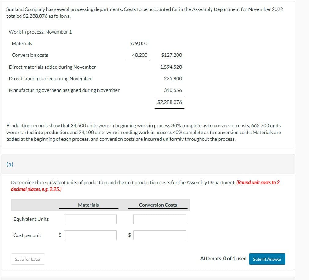 Sunland Company has several processing departments. Costs to be accounted for in the Assembly Department for November 2022
totaled $2,288,076 as follows.
Work in process, November 1
Materials
$79,000
Conversion costs
48,200
$127,200
Direct materials added during November
1,594,520
225,800
Direct labor incurred during November
Manufacturing overhead assigned during November
340,556
$2,288,076
Production records show that 34,600 units were in beginning work in process 30% complete as to conversion costs, 662,700 units
were started into production, and 24,100 units were in ending work in process 40% complete as to conversion costs. Materials are
added at the beginning of each process, and conversion costs are incurred uniformly throughout the process.
(a)
Determine the equivalent units of production and the unit production costs for the Assembly Department. (Round unit costs to 2
decimal places, e.g. 2.25.)
Equivalent Units
Cost per unit
$
Save for Later
Materials
$
Conversion Costs
Attempts: 0 of 1 used
Submit Answer