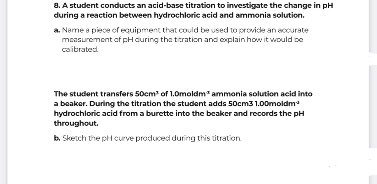 8. A student conducts an acid-base titration to investigate the change in pH
during a reaction between hydrochloric acid and ammonia solution.
a. Name a piece of equipment that could be used to provide an accurate
measurement of pH during the titration and explain how it would be
calibrated.
The student transfers 50cm³ of 1.0moldm³ ammonia solution acid into
a beaker. During the titration the student adds 50cm3 1.00moldm3
hydrochloric acid from a burette into the beaker and records the pH
throughout.
b. Sketch the pH curve produced during this titration.
