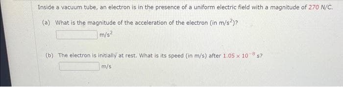 Inside a vacuum tube, an electron is in the presence of a uniform electric field with a magnitude of 270 N/C.
(a) What is the magnitude of the acceleration of the electron (in m/s²)?
m/s²
(b) The electron is initially at rest. What is its speed (in m/s) after 1.05 x 108 s?
m/s.