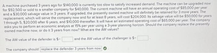 A machine purchased 3 years ago for $140,000 is currently too slow to satisfy increased demand. The machine can be upgraded now
for $92,500 or sold to a smaller company for $40,000. The current machine will have an annual operating cost of $85,000 per year
and a $30,000 salvage value in 3 years. If upgraded, the presently owned machine will definitely be retained for 3 more years. The
replacement, which will serve the company now and for at least 8 years, will cost $204,000. Its salvage value will be $50,000 for years
1 through 5, $20,000 after 6 years, and $10,000 thereafter. It will have an estimated operating cost of $65,000 per year. The company
asks you to perform an economic analysis at 15% per year using a 3-year planning horizon. Should the company replace the presently
owned machine now, or do it 3 years from now? What are the AW values?
The AW value of the defender is $-
and the AW value of the challenger is $-
The company should replace the defender 3 years from now