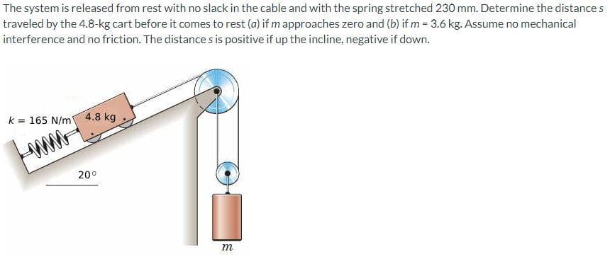 The system is released from rest with no slack in the cable and with the spring stretched 230 mm. Determine the distance s
traveled by the 4.8-kg cart before it comes to rest (a) if m approaches zero and (b) if m= 3.6 kg. Assume no mechanical
interference and no friction. The distances is positive if up the incline, negative if down.
k = 165 N/m 4.8 kg
20⁰
m