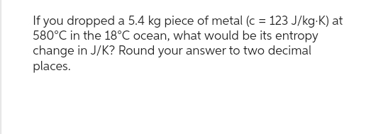 If you dropped a 5.4 kg piece of metal (c = 123 J/kg-K) at
580°C in the 18°C ocean, what would be its entropy
change in J/K? Round your answer to two decimal
places.