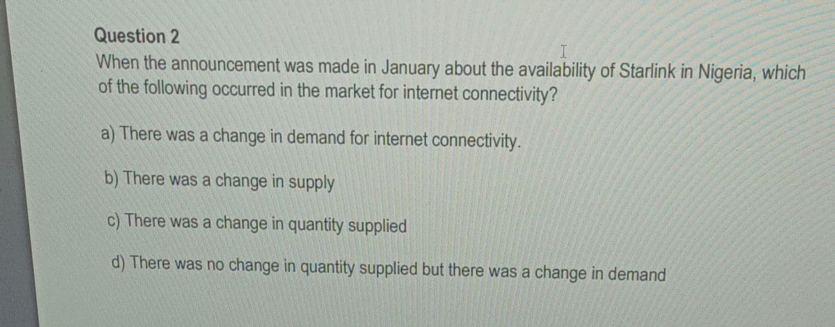 Question 2
I
When the announcement was made in January about the availability of Starlink in Nigeria, which
of the following occurred in the market for internet connectivity?
a) There was a change in demand for internet connectivity.
b) There was a change in supply
c) There was a change in quantity supplied
d) There was no change in quantity supplied but there was a change in demand