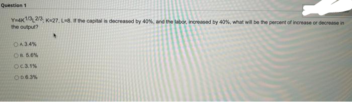 Question 1
Y=4K1/32/3, K-27, L=8. If the capital is decreased by 40%, and the labor, increased by 40%, what will be the percent of increase or decrease in
the output?
OA.3.4%
OR 5.6 %
OC.3.1%
OD.6.3%