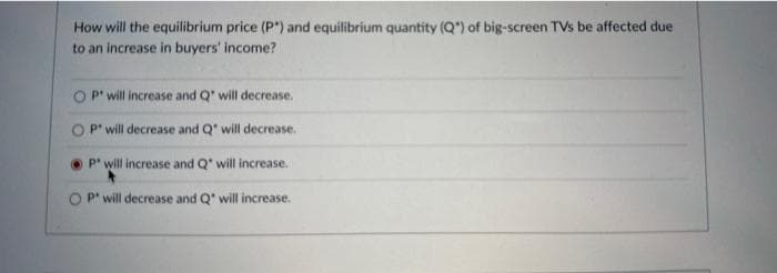 How will the equilibrium price (P*) and equilibrium quantity (Q") of big-screen TVs be affected due
to an increase in buyers' income?
P will increase and Q' will decrease.
O P will decrease and Q" will decrease.
P" will increase and Q" will increase.
P will decrease and Q' will increase.