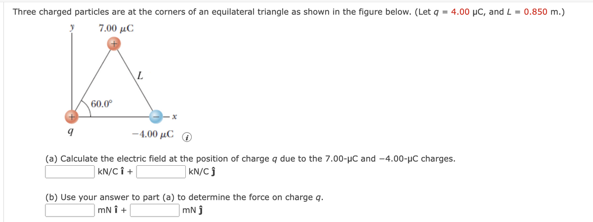 Three charged particles are at the corners of an equilateral triangle as shown in the figure below. (Let q = 4.00 µC, and L = 0.850 m.)
7.00 μC
9
60.0⁰
L
-4.00 μC
(a) Calculate the electric field at the position of charge q due to the 7.00-μC and -4.00-μC charges.
kN/C Î +
KN/C Ĵ
(b) Use your answer to part (a) to determine the force on charge q.
mNÎ +
mN Ĵ