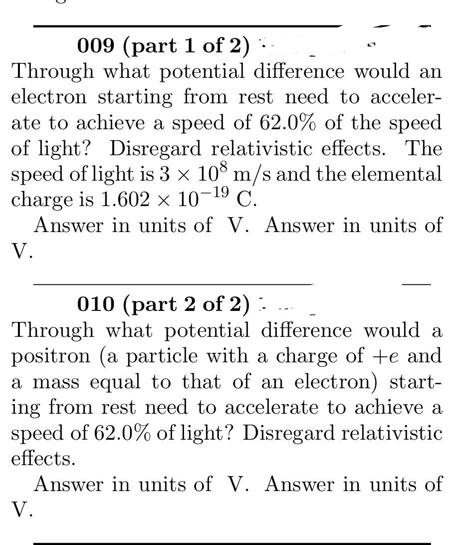 009 (part 1 of 2)
Through what potential difference would an
electron starting from rest need to acceler-
ate to achieve a speed of 62.0% of the speed
of light? Disregard relativistic effects. The
speed of light is 3 x 108 m/s and the elemental
charge is 1.602 x 10-19 C.
Answer in units of V. Answer in units of
V.
010 (part 2 of 2):
Through what potential difference would a
positron (a particle with a charge of +e and
a mass equal to that of an electron) start-
ing from rest need to accelerate to achieve a
speed of 62.0% of light? Disregard relativistic
effects.
Answer in units of V. Answer in units of
V.