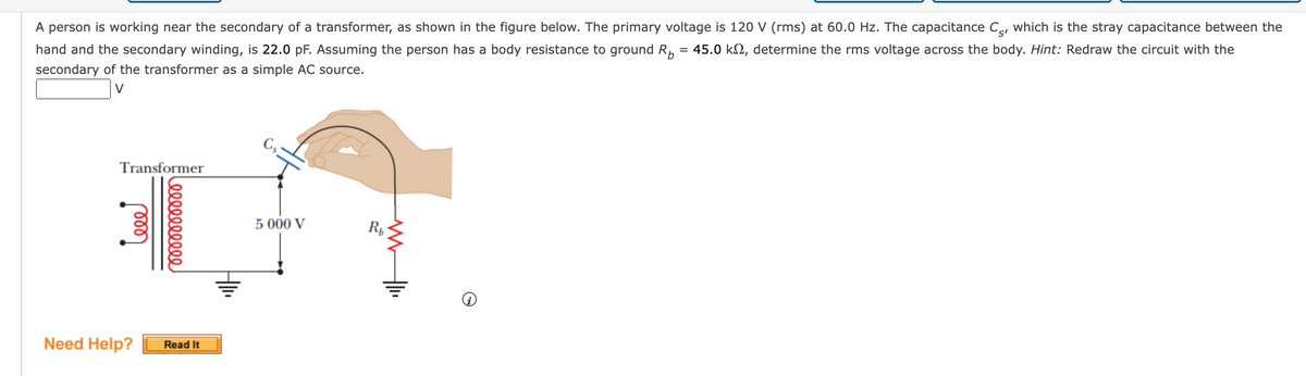 A person is working near the secondary of a transformer, as shown in the figure below. The primary voltage is 120 V (rms) at 60.0 Hz. The capacitance C, which is the stray capacitance between the
hand and the secondary winding, is 22.0 pF. Assuming the person has a body resistance to ground R₂ 45.0 k, determine the rms voltage across the body. Hint: Redraw the circuit with the
secondary of the transformer as a simple AC source.
=
Transformer
ele
0000000000
Need Help? Read It
Cs
5 000 V
www
Rb