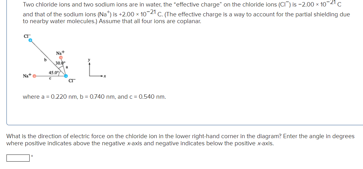 Two chloride ions and two sodium ions are in water, the "effective charge" on the chloride ions (CI) is -2.00 × 10-21 C
and that of the sodium ions (Na+) is +2.00 × 10-21 C. (The effective charge is a way to account for the partial shielding due
to nearby water molecules.) Assume that all four ions are coplanar.
Na+ o
b
Na+
O
30.0⁰
45.0°
C
CI
where a = 0.220 nm, b = 0.740 nm, and c = 0.540 nm.
What is the direction of electric force on the chloride ion in the lower right-hand corner in the diagram? Enter the angle in degrees
where positive indicates above the negative x-axis and negative indicates below the positive x-axis.