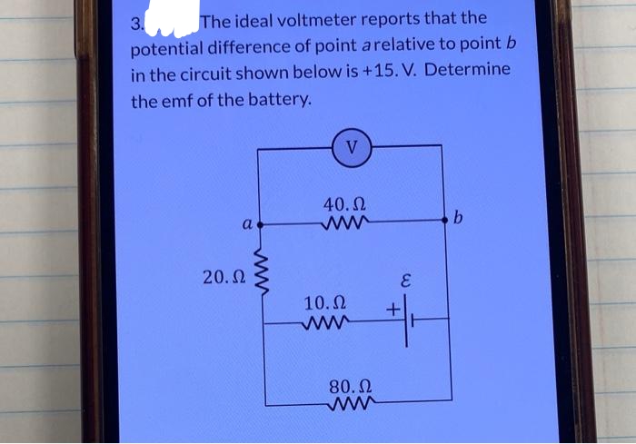 The ideal voltmeter reports that the
potential difference of point a relative to point b
in the circuit shown below is +15. V. Determine
the emf of the battery.
3.
a
20. Ω
V
40. Ω
www
10. Ω
www
80. Ω
www
E
+
b