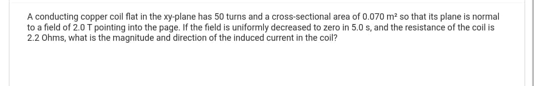 A conducting copper coil flat in the xy-plane has 50 turns and a cross-sectional area of 0.070 m² so that its plane is normal
to a field of 2.0 T pointing into the page. If the field is uniformly decreased to zero in 5.0 s, and the resistance of the coil is
2.2 Ohms, what is the magnitude and direction of the induced current in the coil?