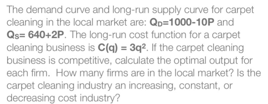 The demand curve and long-run supply curve for carpet
cleaning in the local market are: QD=1000-10P and
Qs=640+2P. The long-run cost function for a carpet
cleaning business is C(q) = 3q². If the carpet cleaning
business is competitive, calculate the optimal output for
each firm. How many firms are in the local market? Is the
carpet cleaning industry an increasing, constant, or
decreasing cost industry?