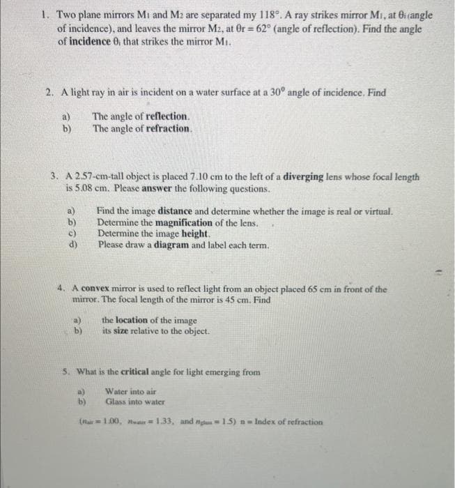 1. Two plane mirrors Mi and M2 are separated my 118°. A ray strikes mirror Mi, at Bi (angle
of incidence), and leaves the mirror M2, at Or = 62° (angle of reflection). Find the angle
of incidence 0. that strikes the mirror M₁.
2. A light ray in air is incident on a water surface at a 30° angle of incidence. Find
The angle of reflection.
The angle of refraction.
a)
b)
3. A 2.57-cm-tall object is placed 7.10 cm to the left of a diverging lens whose focal length
is 5.08 cm. Please answer the following questions.
b)
4. A convex mirror is used to reflect light from an object placed 65 cm in front of the
mirror. The focal length of the mirror is 45 cm. Find
a)
b)
Find the image distance and determine whether the image is real or virtual.
Determine the magnification of the lens.
Determine the image height.
Please draw a diagram and label each term.
a)
b)
the location of the image
its size relative to the object.
5. What is the critical angle for light emerging from
Water into air
Glass into water
(air=1.00,
1.33, and nga 1.5) n=Index of refraction