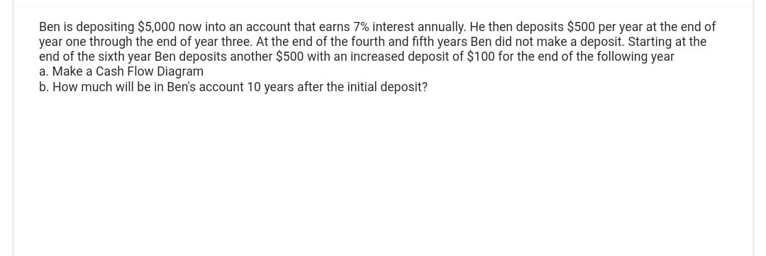 Ben is depositing $5,000 now into an account that earns 7% interest annually. He then deposits $500 per year at the end of
year one through the end of year three. At the end of the fourth and fifth years Ben did not make a deposit. Starting at the
end of the sixth year Ben deposits another $500 with an increased deposit of $100 for the end of the following year
a. Make a Cash Flow Diagram
b. How much will be in Ben's account 10 years after the initial deposit?