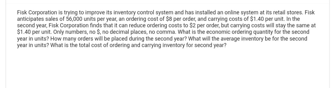 Fisk Corporation is trying to improve its inventory control system and has installed an online system at its retail stores. Fisk
anticipates sales of 56,000 units per year, an ordering cost of $8 per order, and carrying costs of $1.40 per unit. In the
second year, Fisk Corporation finds that it can reduce ordering costs to $2 per order, but carrying costs will stay the same at
$1.40 per unit. Only numbers, no $, no decimal places, no comma. What is the economic ordering quantity for the second
year in units? How many orders will be placed during the second year? What will the average inventory be for the second
year in units? What is the total cost of ordering and carrying inventory for second year?