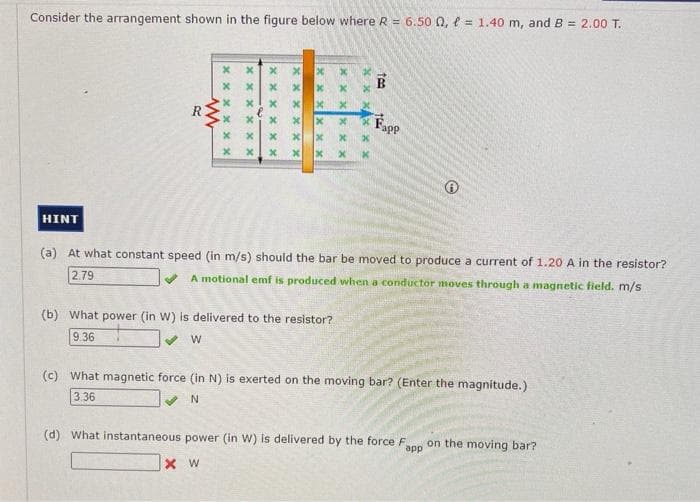 Consider the arrangement shown in the figure below where R = 6.50 0,= 1.40 m, and B = 2.00 T.
HINT
R
ww
XX
x
x
x x
xx
xx
xxxxxx
XW
x
x
xxxxxx
XX
xxx
(a) At what constant speed (in m/s) should the bar
2.79
(b) What power (in W) is delivered to the resistor?
9.36
W
xxxxxx
xxxx
xx
tea
B
be moved to produce a current of 1.20 A in the resistor?
A motional emf is produced when a conductor moves through a magnetic field. m/s
Fapp
(c) What magnetic force (in N) is exerted on the moving bar? (Enter the magnitude.)
3.36
✔ N
(d) What instantaneous power (in W) is delivered by the force F on the moving bar?
app