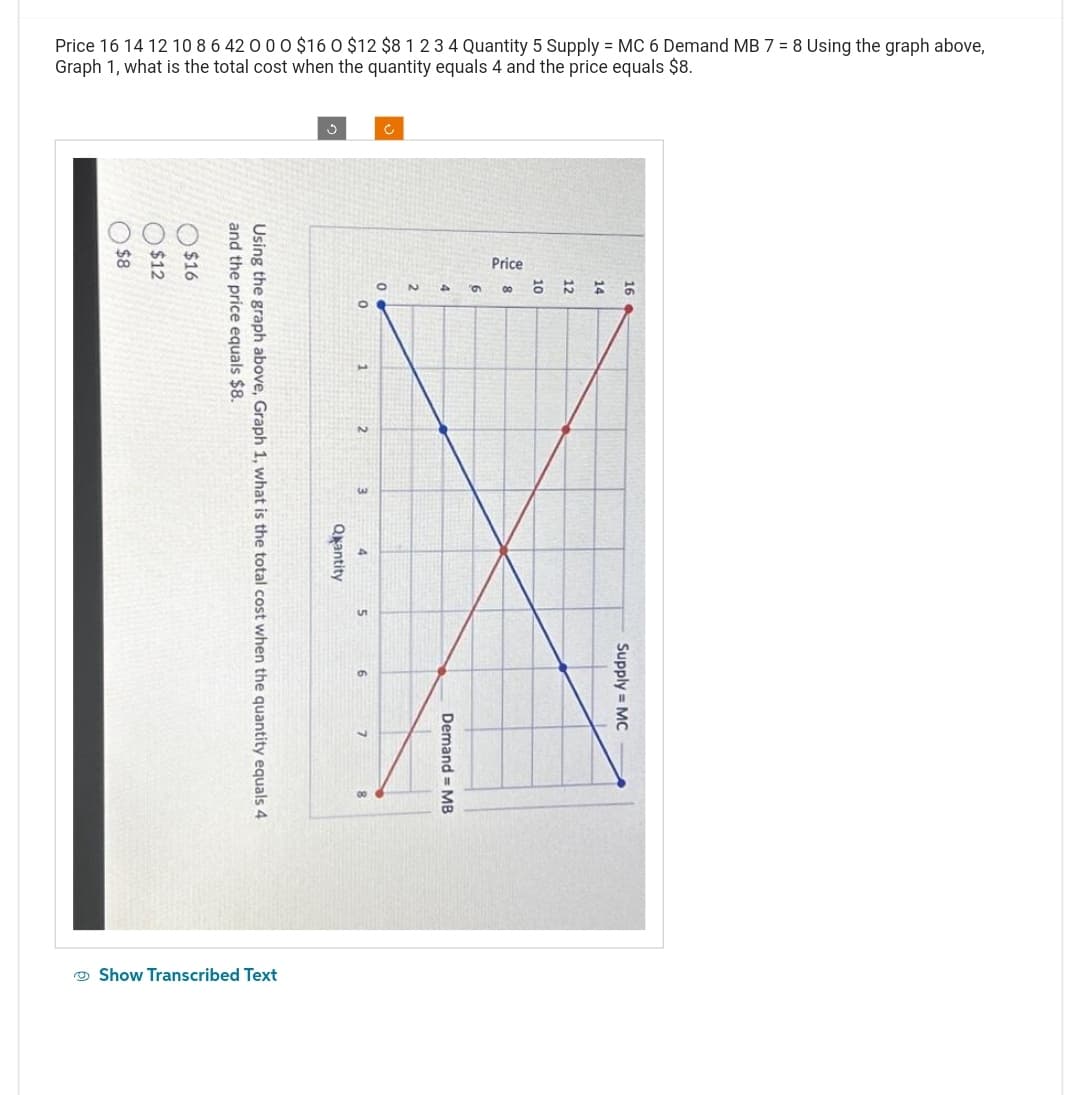 Price 16 14 12 10 8 6 42 0 0 0 $16 0 $12 $8 1 2 3 4 Quantity 5 Supply = MC 6 Demand MB 7 = 8 Using the graph above,
Graph 1, what is the total cost when the quantity equals 4 and the price equals $8.
$8
$12
$16
and the price equals $8.
Using the graph above, Graph 1, what is the total cost when the quantity equals 4
Quantity
Show Transcribed Text
0
2
3
4
5
6
7
Ć
O
9
N
Demand= MB
6.
9
Price
10
12
16
Supply = MC