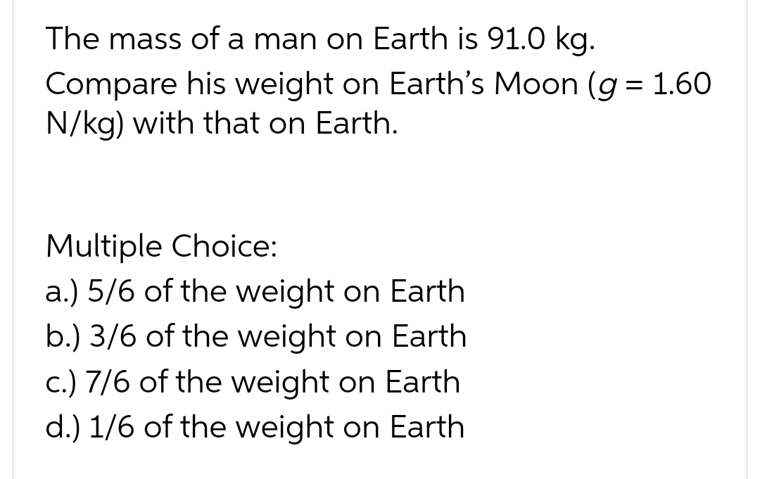 The mass of a man on Earth is 91.0 kg.
Compare his weight on Earth's Moon (g = 1.60
N/kg) with that on Earth.
Multiple Choice:
a.) 5/6 of the weight on Earth
b.) 3/6 of the weight on Earth
c.) 7/6 of the weight on Earth
d.) 1/6 of the weight on Earth