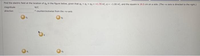 Find the electric field at the location of Q, in the figure below, given that 99 +1.70 nC, q -1.00 nC, and the square is 19.5 cm on a side. (The +x axis is directed to the right.)
magnitude
N/C
direction
%
counterclockwise from the +x-axis
4