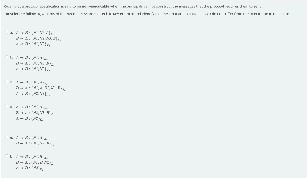 Recall that a protocol specification is said to be non-executable when the principals cannot construct the messages that the protocol requires them to send.
Consider the following variants of the Needham-Schroeder Public-Key Protocol and identify the ones that are executable AND do not suffer from the man-in-the-middle attack.
A - B: {N1, N2, A}x,
B → A : {N1, N2, N3, B}x,
A → B: {N1, N2}x,
a.
b. A - B: {N1, A}x,
В - А: (NI,N2, В}к.
A → B: {N1, N2}x,
c. A - B: {N1, A}x,
B → A : {NI, A, N2, N3, B}K,
A → B : {N2, N3}x,
d. A - B: {N1, A}x,
B → A : {N2, N1, B}K,
A → B: {N2}x,
e. A - B: {NI, A}x,
B → A : {N1, N2, B}x,
O f. A- B: {NI, B}x,
B → A : {NI, B,N2}x,
A - B: {N2}x,
