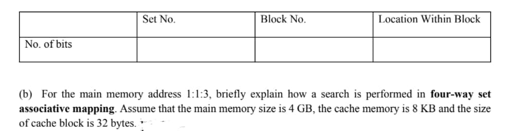 Set No.
Block No.
Location Within Block
No. of bits
(b) For the main memory address 1:1:3, briefly explain how a search is performed in four-way set
associative mapping. Assume that the main memory size is 4 GB, the cache memory is 8 KB and the size
of cache block is 32 bytes.
