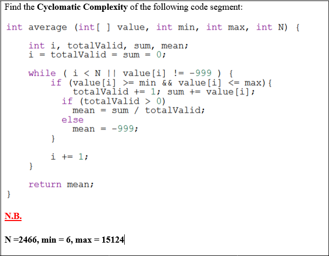 Find the Cyclomatic Complexity of the following code segment:
int average (int[ ] value, int min, int max, int N) {
int i, totalValid, sum, mean;
i = totalValid = sum = 0;
if (value[i] >= min && value[i] <= max){
totalValid += 1; sum += value[i];
if (totalValid > 0)
mean = sum / totalValid;
else
mean = -999;
}
i += 1;
}
return mean;
N.B.
N=2466, min = 6, max = 15124
