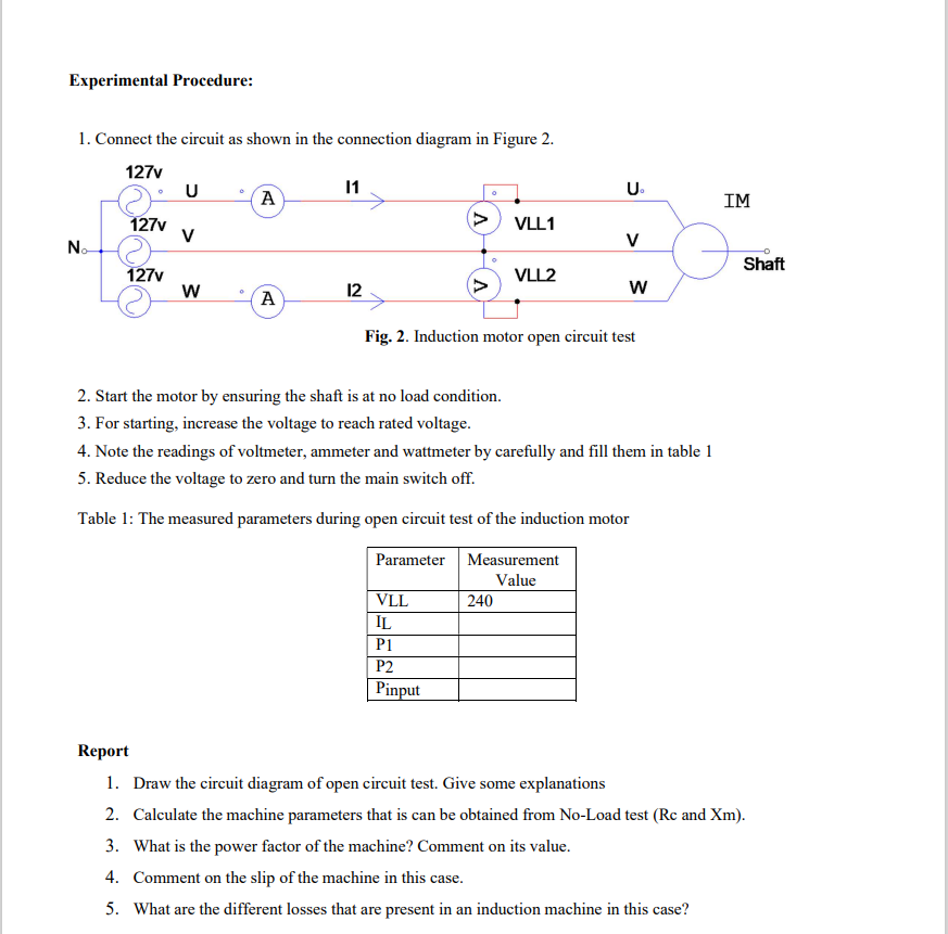 Experimental Procedure:
1. Connect the circuit as shown in the connection diagram in Figure 2.
127v
U
11
U₁
A
IM
>
127v
VLL1
V
V
No
°
Shaft
127v
VLL2
W
12
W
A
Fig. 2. Induction motor open circuit test
2. Start the motor by ensuring the shaft is at no load condition.
3. For starting, increase the voltage to reach rated voltage.
4. Note the readings of voltmeter, ammeter and wattmeter by carefully and fill them in table 1
5. Reduce the voltage to zero and turn the main switch off.
Table 1: The measured parameters during open circuit test of the induction motor
Parameter Measurement
Value
VLL
240
IL
P1
P2
Pinput
Report
1. Draw the circuit diagram of open circuit test. Give some explanations
2. Calculate the machine parameters that is can be obtained from No-Load test (Rc and Xm).
3. What is the power factor of the machine? Comment on its value.
4. Comment on the slip of the machine in this case.
5. What are the different losses that are present in an induction machine in this case?