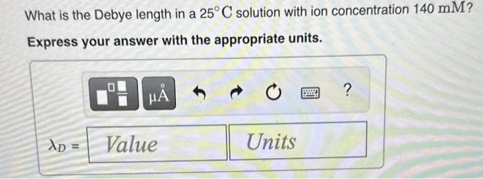 What is the Debye length in a 25°C solution with ion concentration 140 mM?
Express your answer with the appropriate units.
XD =
HÅ
Value
Units
?