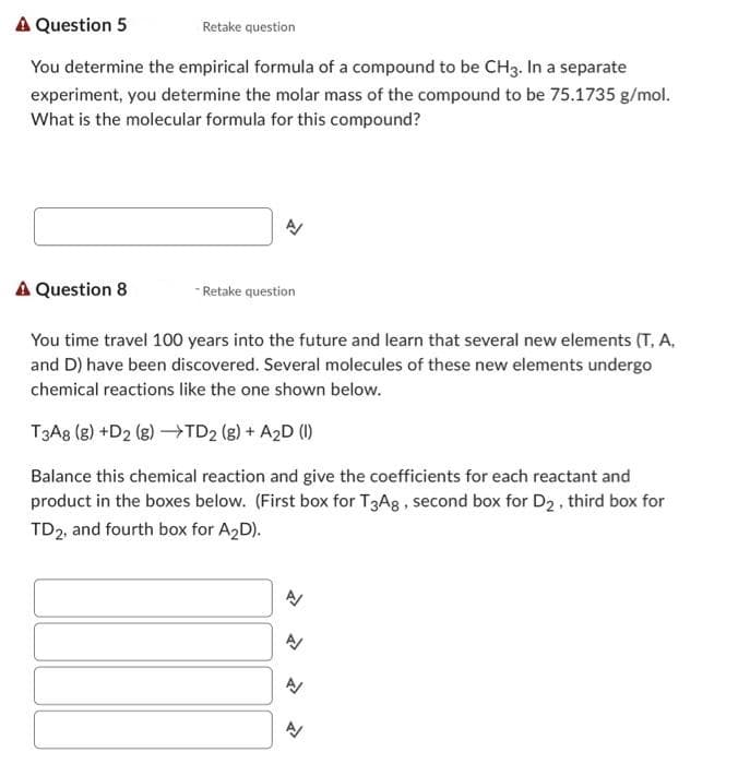 A Question 5
Retake question
You determine the empirical formula of a compound to be CH3. In a separate
experiment, you determine the molar mass of the compound to be 75.1735 g/mol.
What is the molecular formula for this compound?
A/
A Question 8
You time travel 100 years into the future and learn that several new elements (T, A.
and D) have been discovered. Several molecules of these new elements undergo
chemical reactions like the one shown below.
T3A8 (g) +D2 (g) →TD₂ (g) + A₂D (1)
Balance this chemical reaction and give the coefficients for each reactant and
product in the boxes below. (First box for T3A8, second box for D₂, third box for
TD2, and fourth box for A₂D).
-Retake question
A
A/
A