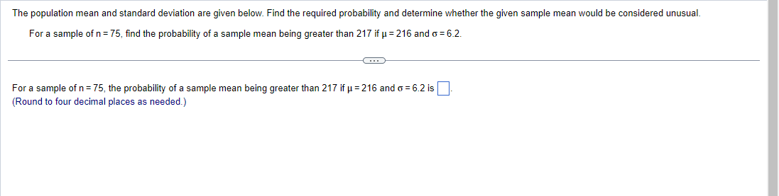 The population mean and standard deviation are given below. Find the required probability and determine whether the given sample mean would be considered unusual.
For a sample of n = 75, find the probability of a sample mean being greater than 217 if µ = 216 and o = 6.2.
C
For a sample of n = 75, the probability of a sample mean being greater than 217 if μ = 216 and o = 6.2 is
(Round to four decimal places as needed.)