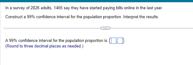 In a survey of 2826 adults, 1465 say they have started paying bills online in the last year.
Construct a 99% confidence interval for the population proportion. Interpret the results.
A 99% confidence interval for the population proportion is
(Round to three decimal places as needed.)