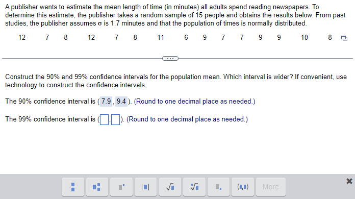 A publisher wants to estimate the mean length of time (in minutes) all adults spend reading newspapers. To
determine this estimate, the publisher takes a random sample of 15 people and obtains the results below. From past
studies, the publisher assumes o is 1.7 minutes and that the population of times is normally distributed.
12
7 8 12
7 8 11
6 9 7 7 9 9 10
Construct the 90% and 99% confidence intervals for the population mean. Which interval is wider? If convenient, use
technology to construct the confidence intervals.
The 90% confidence interval is (7.9, 9.4). (Round to one decimal place as needed.)
The 99% confidence interval is
). (Round to one decimal place as needed.)
■■
4
√₁ Vi
(1,1)
More
X