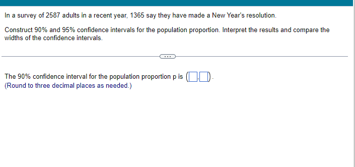 In a survey of 2587 adults in a recent year, 1365 say they have made a New Year's resolution.
Construct 90% and 95% confidence intervals for the population proportion. Interpret the results and compare the
widths of the confidence intervals.
The 90% confidence interval for the population proportion p is (.
(Round to three decimal places as needed.)