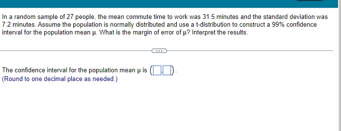 In a random sample of 27 people, the mean commute time to work was 31.5 minutes and the standard deviation was
7.2 minutes. Assume the population is normally distributed and use a t-distribution to construct a 99% confidence
interval for the population mean μ. What is the margin of error of μ? Interpret the results.
The confidence interval for the population mean u is
(Round to one decimal place as needed.)